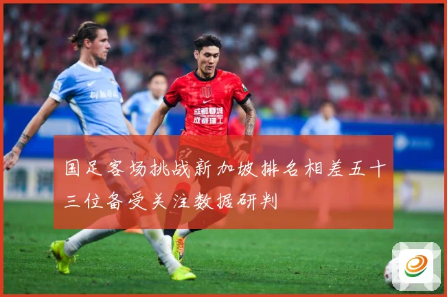 国足客场挑战新加坡排名相差五十三位备受关注数据研判
