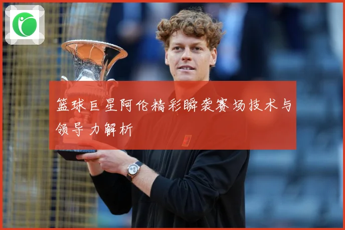 篮球巨星阿伦精彩瞬袭赛场技术与领导力解析