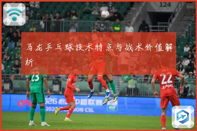 马龙乒乓球技术特点与战术价值解析
