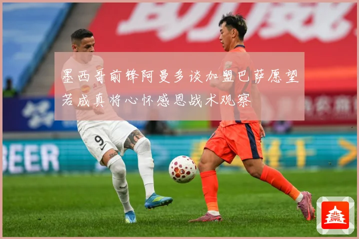 墨西哥前锋阿曼多谈加盟巴萨愿望若成真将心怀感恩战术观察
