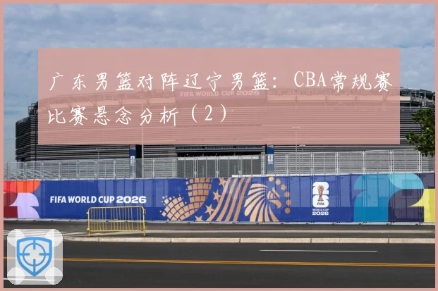 广东男篮对阵辽宁男篮：CBA常规赛比赛悬念分析（2）