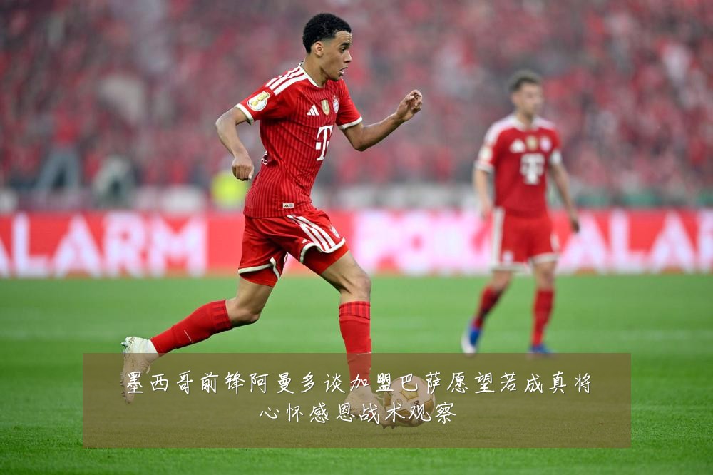 墨西哥前锋阿曼多谈加盟巴萨愿望若成真将心怀感恩战术观察